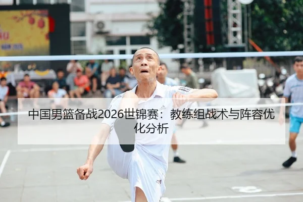 中国男篮备战2026世锦赛：教练组战术与阵容优化分析