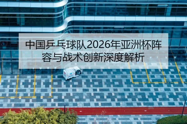 中国乒乓球队2026年亚洲杯阵容与战术创新深度解析